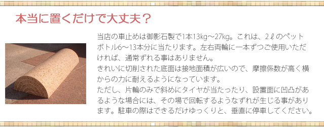 本当に置くだけで大丈夫？　当店の車止めは御影石製で1本13kg-27kg。左右両輪に1本ずつご利用いただければ、通常ずれる事はありません。